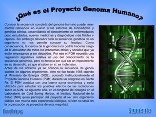 Conocer la secuencia completa del genoma humano puede tener mucha relevancia en cuanto a los estudios de biomedicina y genética clínica, desarrollando el conocimiento de enfermedades poco estudiadas, nuevas medicinas y diagnósticos más fiables y rápidos. Sin embargo descubrir toda la secuencia genética de un organismo no nos permite conocer su fenotipo. Como consecuencia, la ciencia de la genómica no podría hacerse cargo en la actualidad de todos los problemas éticos y sociales que ya están empezando a ser debatidos. Por eso el PGH necesita una regulación legislativa relativa al uso del conocimiento de la secuencia genómica, pero no tendría por qué ser un impedimento en su desarrollo, ya que el saber en sí, es inofensivo. Antes de los ochenta ya se conocía la secuencia de genes sueltos de algunos organismos, pero no fue hasta 1986 cuando el Ministerio de Energía (DOE), concretó institucionalmente el Proyecto Genoma Humano (PGH) durante un congreso en Santa Fe. El PGH contaba con una buena suma económica y sería utilizado para estudiar los posibles efectos de las radiaciones sobre el ADN. Al siguiente año, en el congreso de biólogos en el Laboratorio de Cold Spring Harbor, el Instituto Nacional de la Salud (NIH) quiso participar del proyecto al ser otro organismo público con mucha más experiencia biológica, si bien no tanta en la organización de proyectos de esta magnitud. Índice Siguiente ¿Qué es el Proyecto Genoma Humano? 