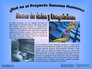 ¿Qué es el Proyecto Genoma Humano? Índice Anterior En estos momentos son una realidad las bases de datos donde se almacena toda la información surgida del Proyecto Genoma Humano. Si accedemos a Internet podremos conocer libremente aspectos de alto interés en la comparación entre genomas de distintas especias de animales y plantas. Gracias al uso libre de este conocimiento es posible determinar la función de los genes, así como averiguar cómo las mutaciones influyen en la síntesis de proteínas. Bases de datos y Computadoras Se ha inducido un gran desarrollo tecnológico a partir de la creación de herramientas de análisis de datos generadas en el Proyecto Genoma Humano. Este desarrollo facilitará y hará posible definir los temas de estudio futuros con vistas a las tareas pendientes. Entre las tecnologías beneficiadas gracias al PGH figuran las de manejo computacional de datos, las que permiten la generación de las anteriores, técnicas de biología molecular relacionadas con la secuenciación de trozos de ADN automáticamente y aquellas que permiten ampliar la cantidad de material genético disponible como la PCR. Siguiente 