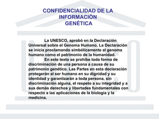 CONFIDENCIALIDAD DE LA  INFORMACIÓN  GENÉTICA La UNESCO, aprobó en la Declaración Universal sobre el Genoma Humano. La Declaración se inicia proclamando simbólicamente al genoma humano como el patrimonio de la humanidad. En este texto se prohibe toda forma de discriminación de una persona a causa de su patrimonio genético. Las Partes en esta declaración protegerán al ser humano en su dignidad y su identidad y garantizarán a toda persona, sin discriminación alguna, el respeto a su integridad y a sus demás derechos y libertades fundamentales con respecto a las aplicaciones de la biología y la medicina. 