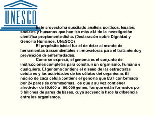 Este proyecto ha suscitado análisis políticos, legales, sociales y humanos que han ido más allá de la investigación científica propiamente dicha. (Declaración sobre Dignidad y Genoma Humanos, UNESCO)  El propósito inicial fue el de dotar al mundo de herramientas trascendentales e innovadoras para el tratamiento y prevención de enfermedades.  Como se expresó, el genoma es el conjunto de instrucciones completas para construir un organismo, humano o cualquiera. El genoma contiene el diseño de las estructuras celulares y las actividades de las células del organismo. El núcleo de cada célula contiene el genoma que EST conformado por 24 pares de cromosomas, los que a su vez contienen alrededor de 80.000 a 100.000 genes, los que están formados por 3 billones de pares de bases, cuya secuencia hace la diferencia entre los organismos. 