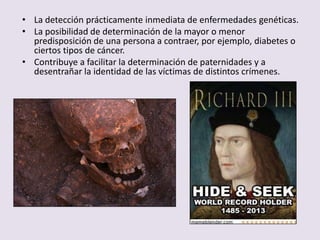 • La detección prácticamente inmediata de enfermedades genéticas.
• La posibilidad de determinación de la mayor o menor
  predisposición de una persona a contraer, por ejemplo, diabetes o
  ciertos tipos de cáncer.
• Contribuye a facilitar la determinación de paternidades y a
  desentrañar la identidad de las víctimas de distintos crímenes.
 