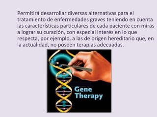 Permitirá desarrollar diversas alternativas para el
tratamiento de enfermedades graves teniendo en cuenta
las características particulares de cada paciente con miras
a lograr su curación, con especial interés en lo que
respecta, por ejemplo, a las de origen hereditario que, en
la actualidad, no poseen terapias adecuadas.
 