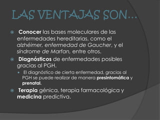 LAS VENTAJAS SON…
 Conocer las bases moleculares de las
enfermedades hereditarias, como el
alzhéimer, enfermedad de Gaucher, y el
síndrome de Marfan, entre otros.
 Diagnósticos de enfermedades posibles
gracias al PGH.
 El diagnóstico de cierta enfermedad, gracias al
PGH se puede realizar de manera presintomática y
prenatal.
 Terapia génica, terapia farmacológica y
medicina predictiva.
 