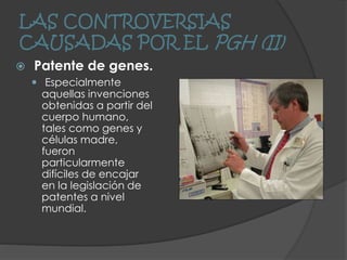 LAS CONTROVERSIAS
CAUSADAS POR EL PGH (II)
 Patente de genes.
 Especialmente
aquellas invenciones
obtenidas a partir del
cuerpo humano,
tales como genes y
células madre,
fueron
particularmente
difíciles de encajar
en la legislación de
patentes a nivel
mundial.
 