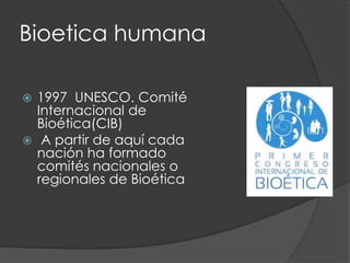 Bioetica humana
 1997 UNESCO. Comité
Internacional de
Bioética(CIB)
 A partir de aquí cada
nación ha formado
comités nacionales o
regionales de Bioética
 