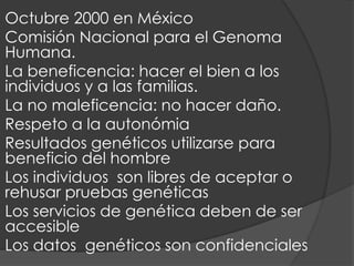 Octubre 2000 en México
Comisión Nacional para el Genoma
Humana.
La beneficencia: hacer el bien a los
individuos y a las familias.
La no maleficencia: no hacer daño.
Respeto a la autonómia
Resultados genéticos utilizarse para
beneficio del hombre
Los individuos son libres de aceptar o
rehusar pruebas genéticas
Los servicios de genética deben de ser
accesible
Los datos genéticos son confidenciales
 