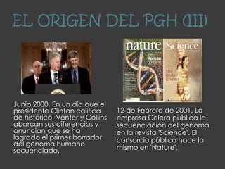 EL ORIGEN DEL PGH (III)
Junio 2000. En un día que el
presidente Clinton califica
de histórico, Venter y Collins
abarcan sus diferencias y
anuncian que se ha
logrado el primer borrador
del genoma humano
secuenciado.
12 de Febrero de 2001. La
empresa Celera publica la
secuenciación del genoma
en la revista 'Science'. El
consorcio público hace lo
mismo en 'Nature'.
 