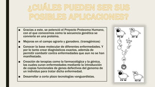 ■ Gracias a este, se potenció el Proyecto Proteoma Humano,
con el que conocemos como la secuencia genética se
convierte en una proteína.
■ Mejoras en el campo agrario y ganadero. (transgénicos)
■ Conocer la base molecular de diferentes enfermedades. Y
por lo tanto crear diagnósticos exactos, además de
permitir combatir contra enfermedades que aun no se han
manifestado.
■ Creación de terapias como la farmacológica y la génica,
las cuales curan enfermedades mediante la introducción
de copias funcionales de genes defectivos del genoma de
un individuo para tratar dicha enfermedad.
■ Desarrollar a corto plazo tecnologías vanguardistas.
 