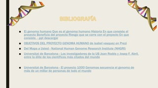 ■ El genoma humano Que es el genoma humano Historia En que consiste el
proyecto Beneficio del proyecto Riesgo que se corre con el proyecto En que
consiste. - ppt descargar
■ OBJETIVOS DEL PROYECTO GENOMA HUMANO de isabel vasquez en Prezi
■ Del Mapa a Usted - National Human Genome Research Institute (NHGRI)
■ Universitat de Barcelona - Los investigadores de la UB Joan Rodés y Josep F. Abril,
entre la élite de los científicos más citados del mundo
■ Universitat de Barcelona - El proyecto 1000 Genomas secuencia el genoma de
más de un millar de personas de todo el mundo
 