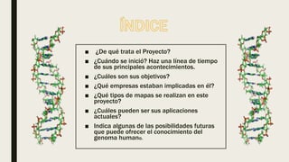 ■ ¿De qué trata el Proyecto?
■ ¿Cuándo se inició? Haz una línea de tiempo
de sus principales acontecimientos.
■ ¿Cuáles son sus objetivos?
■ ¿Qué empresas estaban implicadas en él?
■ ¿Qué tipos de mapas se realizan en este
proyecto?
■ ¿Cuáles pueden ser sus aplicaciones
actuales?
■ Indica algunas de las posibilidades futuras
que puede ofrecer el conocimiento del
genoma humano.
 