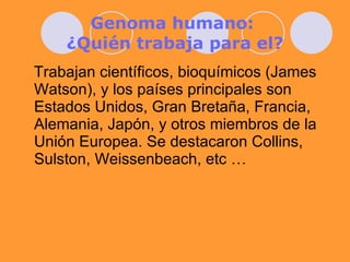 Genoma humano:  ¿Quién trabaja para el? Trabajan científicos, bioquímicos (James Watson), y los países principales son Estados Unidos, Gran Bretaña, Francia, Alemania, Japón, y otros miembros de la Unión Europea. Se destacaron Collins, Sulston, Weissenbeach, etc … 
