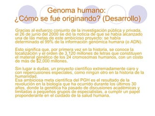 Genoma humano:  ¿Cómo se fue originando? (Desarrollo) Gracias al esfuerzo conjunto de la investigación pública y privada, el 26 de junio del 2000 se dió la noticia de que se había alcanzado una de las metas de este ambicioso proyecto: se había determinado el 99% de la información genómica humana (o ADN).  Esto significa que, por primera vez en la historia, se conoce la localización y el orden de 3,120 millones de letras que constituyen el material genético de los 24 cromosomas humanos, con un costo de más de $2,000 millones. Sin lugar a dudas, un proyecto científico extremadamente caro y con repercusiones especiales, como ningún otro en la historia de la humanidad.  Esa ambiciosa meta científica del PGH es el resultado de la revolución en la biología que ha ocurrido durante los últimos 30 años, donde la genética ha pasado de discusiones académicas y limitadas a pequeños grupos de especialistas, a cumplir un papel proponderante en el cuidado de la salud humana. 