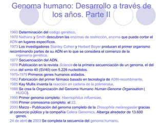 Genoma humano: Desarrollo a través de los años. Parte II 1960  Determinación del  código genético .  1970   Nathans  y  Smith  descubren las  enzimas de restricción ,  enzima  que puede cortar el  ADN  en lugares específicos.  1973  Los investigadores  Stanley Cohen  y  Herbert Boyer  producen el primer organismo  recombinando partes de su ADN en lo que se considera el comienzo de la  ingeniería genética .  1977  Secuenciación del ADN.  1978  Publicación en la revista  Science  de la primera secuenciación de un genoma, el del  virus  del simio 40 (SV40) con 5.226 nucleótidos.  1975 - 1979  Primeros genes humanos aislados.  1982  Fabricación del primer fármaco basado en tecnología de  ADN-recombinante .  1985  Kay Mullis inventa la  reacción en cadena de la polimerasa .  1988  Se crea la Organización del Genoma Humano  Human Genome Organisation  ( HUGO ).  1995  Primer genoma completo:  Haemophilus influenzae .  1999  Primer cromosoma completo: el  22 .  2000  Marzo - Publicación del genoma completo de la  Drosophila melanogaster  gracias  al consorcio público y la compañía  Celera Genomics . Alberga alrededor de 13.600 genes.  24 de abril  de  2003  Se completa la secuencia del  genoma humano .  