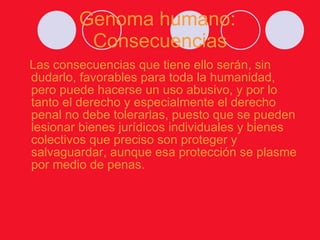 Genoma humano:  Consecuencias Las consecuencias que tiene ello serán, sin dudarlo, favorables para toda la humanidad, pero puede hacerse un uso abusivo, y por lo tanto el derecho y especialmente el derecho penal no debe tolerarlas, puesto que se pueden lesionar bienes jurídicos individuales y bienes colectivos que preciso son proteger y salvaguardar, aunque esa protección se plasme por medio de penas. 