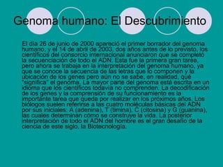 Genoma humano: El Descubrimiento El día 26 de junio de 2000 apareció el primer borrador del genoma humano, y el 14 de abril de 2003, dos años antes de lo previsto, los científicos del consorcio internacional anunciaron que se completó la secuenciación de todo el ADN. Esta fue la primera gran tarea, pero ahora se trabaja en la interpretación del genoma humano, ya que se conoce la secuencia de las letras que lo componen y la ubicación de los genes pero aún no se sabe, en realidad, qué "significa" el genoma. La mayor parte del genoma está escrita en un idioma que los científicos todavía no comprenden. La decodificación de los genes y la comprensión de su funcionamiento es la importante tarea que queda por realizar en los próximos años. Los biólogos suelen referirse a las cuatro moléculas básicas del ADN por sus iniciales: A (adenina), T (timina), C (citosina) y G (guanina), las cuales determinan cómo se construye la vida. La posterior interpretación de todo el ADN del hombre es el gran desafío de la ciencia de este siglo, la Biotecnología.  