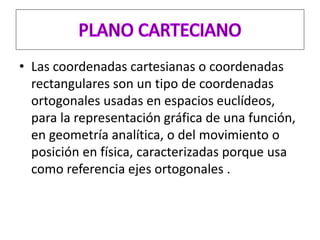 • Las coordenadas cartesianas o coordenadas
rectangulares son un tipo de coordenadas
ortogonales usadas en espacios euclídeos,
para la representación gráfica de una función,
en geometría analítica, o del movimiento o
posición en física, caracterizadas porque usa
como referencia ejes ortogonales .
 