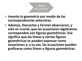 *RENE
DESCARTES*
• invento la geometría por medio de las
correspondencias anteriores.
• Además, Descartes y Fermat observaron, y
esto es crucial, que las ecuaciones algebraicas
corresponden con figuras geométricas. Eso
significa que las líneas y ciertas figuras
geométricas se pueden expresar como
ecuaciones y, a su vez, las ecuaciones pueden
graficarse como líneas o figuras geométricas.
 