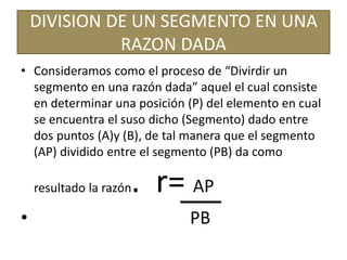 DIVISION DE UN SEGMENTO EN UNA
RAZON DADA
• Consideramos como el proceso de “Divirdir un
segmento en una razón dada” aquel el cual consiste
en determinar una posición (P) del elemento en cual
se encuentra el suso dicho (Segmento) dado entre
dos puntos (A)y (B), de tal manera que el segmento
(AP) dividido entre el segmento (PB) da como
resultado la razón. r= AP
• PB
 