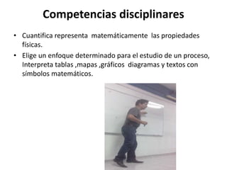 Competencias disciplinares
• Cuantifica representa matemáticamente las propiedades
físicas.
• Elige un enfoque determinado para el estudio de un proceso,
Interpreta tablas ,mapas ,gráficos diagramas y textos con
símbolos matemáticos.
 
