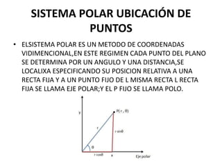 SISTEMA POLAR UBICACIÓN DE
PUNTOS
• ELSISTEMA POLAR ES UN METODO DE COORDENADAS
VIDIMENCIONAL,EN ESTE REGIMEN CADA PUNTO DEL PLANO
SE DETERMINA POR UN ANGULO Y UNA DISTANCIA,SE
LOCALIXA ESPECIFICANDO SU POSICION RELATIVA A UNA
RECTA FIJA Y A UN PUNTO FIJO DE L MISMA RECTA L RECTA
FIJA SE LLAMA EJE POLAR;Y EL P FIJO SE LLAMA POLO.
 
