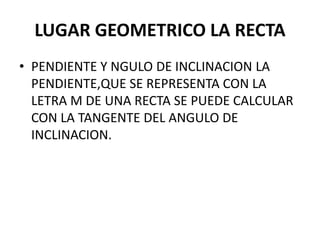 LUGAR GEOMETRICO LA RECTA
• PENDIENTE Y NGULO DE INCLINACION LA
PENDIENTE,QUE SE REPRESENTA CON LA
LETRA M DE UNA RECTA SE PUEDE CALCULAR
CON LA TANGENTE DEL ANGULO DE
INCLINACION.
 