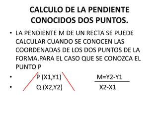 CALCULO DE LA PENDIENTE
CONOCIDOS DOS PUNTOS.
• LA PENDIENTE M DE UN RECTA SE PUEDE
CALCULAR CUANDO SE CONOCEN LAS
COORDENADAS DE LOS DOS PUNTOS DE LA
FORMA.PARA EL CASO QUE SE CONOZCA EL
PUNTO P
• P (X1,Y1) M=Y2-Y1
• Q (X2,Y2) X2-X1
 