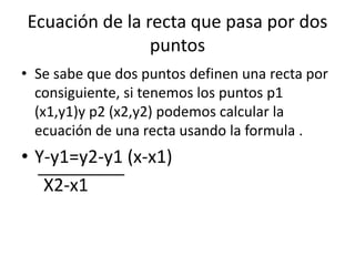 Ecuación de la recta que pasa por dos
puntos
• Se sabe que dos puntos definen una recta por
consiguiente, si tenemos los puntos p1
(x1,y1)y p2 (x2,y2) podemos calcular la
ecuación de una recta usando la formula .
• Y-y1=y2-y1 (x-x1)
X2-x1
 