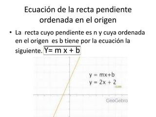 Ecuación de la recta pendiente
ordenada en el origen
• La recta cuyo pendiente es n y cuya ordenada
en el origen es b tiene por la ecuación la
siguiente. Y= m x + b
 