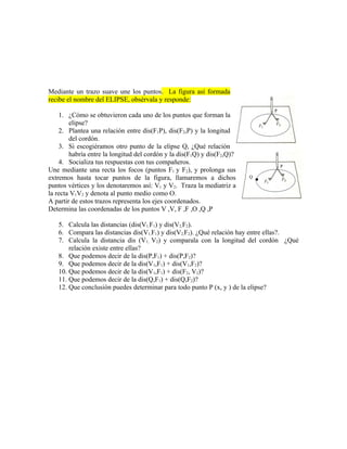 Mediante un trazo suave une los puntos. La figura así formada
recibe el nombre del ELIPSE, obsérvala y responde:

    1. ¿Cómo se obtuvieron cada uno de los puntos que forman la
        elipse?
    2. Plantea una relación entre dis(F1P), dis(F2,P) y la longitud
        del cordón.
    3. Si escogiéramos otro punto de la elipse Q, ¿Qué relación
        habría entre la longitud del cordón y la dis(F1Q) y dis(F2,Q)?
    4. Socializa tus respuestas con tus compañeros.
Une mediante una recta los focos (puntos F1 y F2), y prolonga sus
extremos hasta tocar puntos de la figura, llamaremos a dichos            Q

puntos vértices y los denotaremos así: V1 y V2. Traza la mediatriz a
la recta V1V2 y denota al punto medio como O.
A partir de estos trazos representa los ejes coordenados.
Determina las coordenadas de los puntos V ,V, F ,F ,O ,Q ,P

   5. Calcula las distancias (dis(V1,F1) y dis(V2,F2).
   6. Compara las distancias dis(V1,F1) y dis(V2,F2). ¿Qué relación hay entre ellas?.
   7. Calcula la distancia dis (V1, V2) y comparala con la longitud del cordón ¿Qué
       relación existe entre ellas?
   8. Que podemos decir de la dis(P,F1) + dis(P,F2)?
   9. Que podemos decir de la dis(V1,F1) + dis(V1,F2)?
   10. Que podemos decir de la dis(V1,F1) + dis(F2, V2)?
   11. Que podemos decir de la dis(Q,F1) + dis(Q,F2)?
   12. Que conclusión puedes determinar para todo punto P (x, y ) de la elipse?
 