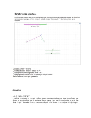 Situación 4


¿QUE ES LA ELIPSE?
La elipse es una curva cerrada y plana, cuyos puntos constituye un lugar geométrico que
tienen la propiedad de que la suma de distancias de cada uno de sus puntos, a otros dos
fijos, F1 y F2 llamados focos es constante e igual a 2a, siendo 2a la longitud del eje mayor.
 