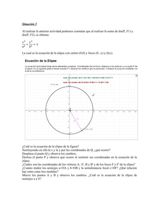 Situación 5

Al realizar la anterior actividad podemos constatar que al realizar la suma de dis(P, F1) y
dis(P, F2), se obtiene:




La cual es la ecuación de la elipse con centro (0,0) y focos (0, -c) y (0,c).




¿Cuál es la ecuación de la elipse de la figura?
Sustituyendo en ella la x y la y por las coordenadas de Q, ¿qué ocurre?
Desplaza el punto Q y observa los cambios.
Desliza el punto P y observa qué ocurre al sustituir sus coordenadas en la ecuación de la
elipse.
¿Cuáles son las coordenadas de los vértices A, A', B y B' y de los focos F y F' de la elipse?
¿Cuánto miden los semiejes a=OA y b=OB y la semidistancia focal c=OF? ¿Qué relación
hay entre estas tres medidas?
Mueve los puntos A y B y observa los cambios. ¿Cuál es la ecuación de la elipse de
semiejes a y b?
 