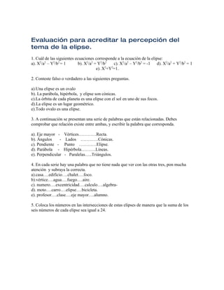 Evaluación para acreditar la percepción del
tema de la elipse.
1. Cuál de las siguientes ecuaciones corresponde a la ecuación de la elipse:
a). X2/a2 – Y2/b2 = 1       b). X2/a2 = Y2/b2    c). X2/a2 – Y2/b2 = -1  d). X2/a2 + Y2/b2 = 1
                                            2  2
                                       e). X +Y =1.

2. Conteste falso o verdadero a las siguientes preguntas.

a).Una elipse es un ovalo
b). La parábola, hipérbola, y elipse son cónicas.
c).La órbita de cada planeta es una elipse con el sol en uno de sus focos.
d).La elipse es un lugar geométrico.
e).Todo ovalo es una elipse.

3. A continuación se presentan una serie de palabras que están relacionadas. Debes
comprobar que relación existe entre ambas, y escribir la palabra que corresponda.

a). Eje mayor -     Vértices…………Recta.
b). Ángulos     -    Lados …………Cónicas.
c). Pendiente -     Punto …………Elipse.
d). Parábola -      Hipérbola……….Líneas.
e). Perpendicular   - Paralelas…..Triángulos.

4. En cada serie hay una palabra que no tiene nada que ver con las otras tres, pon mucha
atención y subraya la correcta.
a).casa….edificio….chalet….foco.
b).vértice….agua….fuego….aire.
c). numero….excentricidad….calculo….algebra-
d). moto….carro….elipse….bicicleta.
e). profesor….clase….eje mayor….alumno.

5. Coloca los números en las intersecciones de estas elipses de manera que la suma de los
seis números de cada elipse sea igual a 24.
 