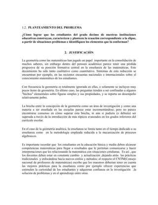 1.2. PLANTEAMIENTO DEL PROBLEMA

¿Cómo lograr que los estudiantes del grado decimo de nuestras instituciones
educativas construyan, caractericen y planteen la ecuación correspondiente a la elipse,
a partir de situaciones problemas e identifiquen los elementos que la conforman?


                                  2. JUSTIFICACIÓN

La geometría como las matemáticas han jugado un papel importante en la consolidación de
muchos saberes, sin embargo dentro del pensum académico parece tener una pérdida
progresiva de su posición formativa central en la enseñanza de las matemáticas. Este
decaimiento ha sido tanto cualitativo como cuantitativo. Síntomas de esta reducción se
encuentran por ejemplo, en las recientes encuestas nacionales e internacionales sobre el
conocimiento matemático de los estudiantes.

Con frecuencia la geometría es totalmente ignorada en ellas, o solamente se incluyen muy
pocos ítems de geometría. En último caso, las preguntas tienden a ser confinadas a algunos
"hechos" elementales sobre figuras simples y sus propiedades, y se reporta un desempeño
relativamente pobre.

La brecha entre la concepción de la geometría como un área de investigación y como una
materia a ser enseñada en las escuelas parece estar incrementándose; pero no parece
encontrarse consenso en cómo superar esta brecha, ni aún si pudiera (o debiera) ser
superada a través de la introducción de más tópicos avanzados en los grados inferiores del
currículo escolar.

En el caso de la geometría analítica, la enseñanza se limita tanto en el tiempo dedicado a su
enseñanza como en la metodología empleada reducida a la mecanización de procesos
algebraicos.

Es importante recordar que los estudiantes en la educación básica y media deben alcanzar
competencias matemáticas para llegar a resultados que le permitan comunicarse y hacer
interpretaciones que les relacionando la matemática con situaciones cotidianas. Es así , que
los docentes deben estar en constante cambio y actualización ,dejando atrás las prácticas
tradicionales y enfocándose hacia nuevos estilos y métodos; al respecto el CNTM(Consejo
nacional de profesores de matemáticas) escribe que los maestros deberían tener en cuenta
las mejores prácticas para la enseñanza como por ejemplo ofrecer experiencias que
estimulen la curiosidad de los estudiantes y adquieran confianza en la investigación ,la
solución de problemas y en el aprendizaje entre otras.
 