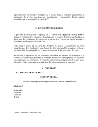 representaciones informales y múltiples y, al mismo tiempo, propiciar gradualmente la
adquisición de niveles superiores de formalización y abstracción, diseñar además
situaciones que generen conflicto cognitivo” 4.



                                 5. DISEÑO METODOLOGICO


El proyecto de intervención se aplicara en la Institución Educativa Vicente Borrero
Costa. Se realizaran tres situaciones didácticas con el objetivo de conceptuar la elipse de
forma que los estudiantes la construyan y caractericen claramente dando solución a
situaciones problemas que las involucren.

Cada situación consta de una serie de actividades las cuales se desarrollarán en forma
grupal (grupos de 4 estudiantes) para discutir las diferentes posibles soluciones y llegar a
una única solución enriquecida por el aporte de cada uno de los integrantes del grupo.

Al finalizar la aplicación de las diferentes situaciones se realizará la evaluación y se
anotarán las conclusiones, teniendo en cuenta las dificultades, interrogantes y los resultados
presentados por los estudiantes. En todas las situaciones estará presente el docente como
orientador, guía y moderador, aclarando aquellos interrogantes que se presenten.


                                             6. PROPUESTA

     6.1. SECUENCIA DIDACTICA

                                        SECCION CONICA

              “Haciendo nuevas preguntas llegaremos a tener nuevos conocimientos”

Situación 1

Materiales:
Plastilina,
Cartulina
Bisturí




4
    Nuevos Lineamientos Curriculares. MEN.
 