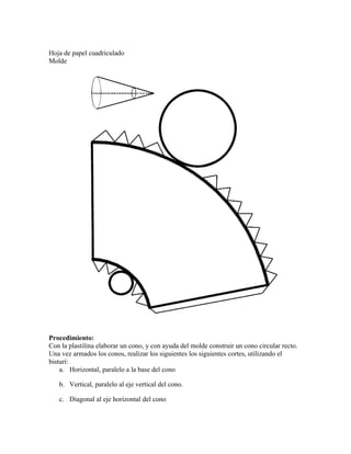 Hoja de papel cuadriculado
Molde




Procedimiento:
Con la plastilina elaborar un cono, y con ayuda del molde construir un cono circular recto.
Una vez armados los conos, realizar los siguientes los siguientes cortes, utilizando el
bisturí:
    a. Horizontal, paralelo a la base del cono

   b. Vertical, paralelo al eje vertical del cono.

   c. Diagonal al eje horizontal del cono
 