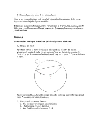 d. Diagonal , paralelo a uno de los lados del cono

Observa las figuras obtenidas, en la superficie plana, al realizar cada uno de los cortes
Representa en una hoja las figuras obtenidas.

Todas estas curvas son llamadas cónicas y se estudian en la geometría analítica, siendo
útiles para el análisis de las órbitas de los planetas, la trayectoria de los proyectiles y el
cálculo de áreas.


Situación 2

Elaboración de una elipse a través del plegado de papel en dos etapas.

    1. Plegado del papel

   Recorte un círculo de papel de cualquier radio e indique el centro del mismo.
   Marque en el interior de dicho circulo un punto P que sea distinto de su centro O.
   Doble el círculo de manera que la circunferencia pase por el punto P. Como se indica en
   la figura.




   Realice varios dobleces, haciendo siempre coincidir puntos de la circunferencia con el
   punto P, hacer esto en varias direcciones.

    2. Una vez realizados estos dobleces:
       a. Que observas? Discute con tus compañeros
       b. Qué figura se obtiene?, delinéala.
       c. Qué función cumplen los puntos O y P
 