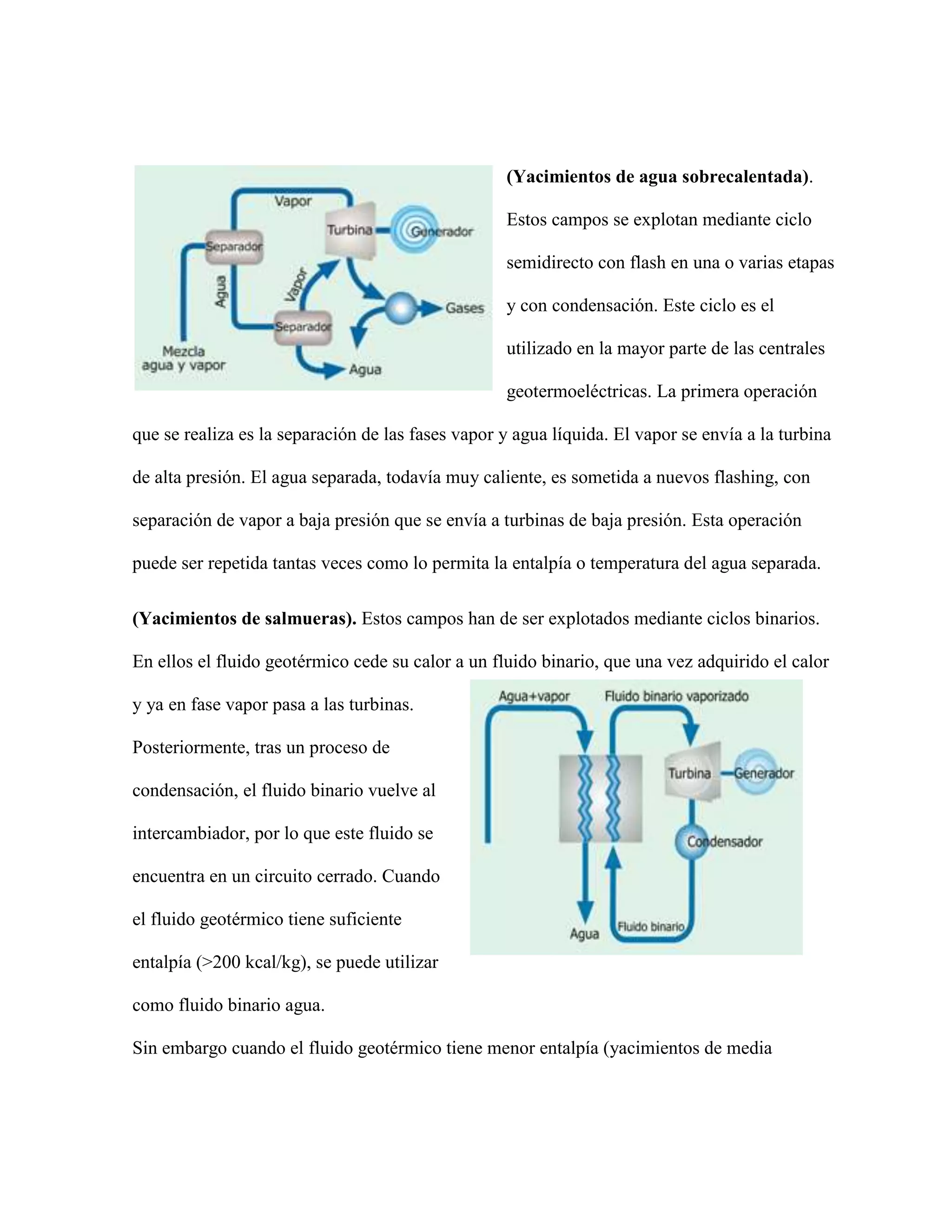 (Yacimientos de agua sobrecalentada).
Estos campos se explotan mediante ciclo
semidirecto con flash en una o varias etapas
y con condensación. Este ciclo es el
utilizado en la mayor parte de las centrales
geotermoeléctricas. La primera operación
que se realiza es la separación de las fases vapor y agua líquida. El vapor se envía a la turbina
de alta presión. El agua separada, todavía muy caliente, es sometida a nuevos flashing, con
separación de vapor a baja presión que se envía a turbinas de baja presión. Esta operación
puede ser repetida tantas veces como lo permita la entalpía o temperatura del agua separada.
(Yacimientos de salmueras). Estos campos han de ser explotados mediante ciclos binarios.
En ellos el fluido geotérmico cede su calor a un fluido binario, que una vez adquirido el calor
y ya en fase vapor pasa a las turbinas.
Posteriormente, tras un proceso de
condensación, el fluido binario vuelve al
intercambiador, por lo que este fluido se
encuentra en un circuito cerrado. Cuando
el fluido geotérmico tiene suficiente
entalpía (>200 kcal/kg), se puede utilizar
como fluido binario agua.
Sin embargo cuando el fluido geotérmico tiene menor entalpía (yacimientos de media
 