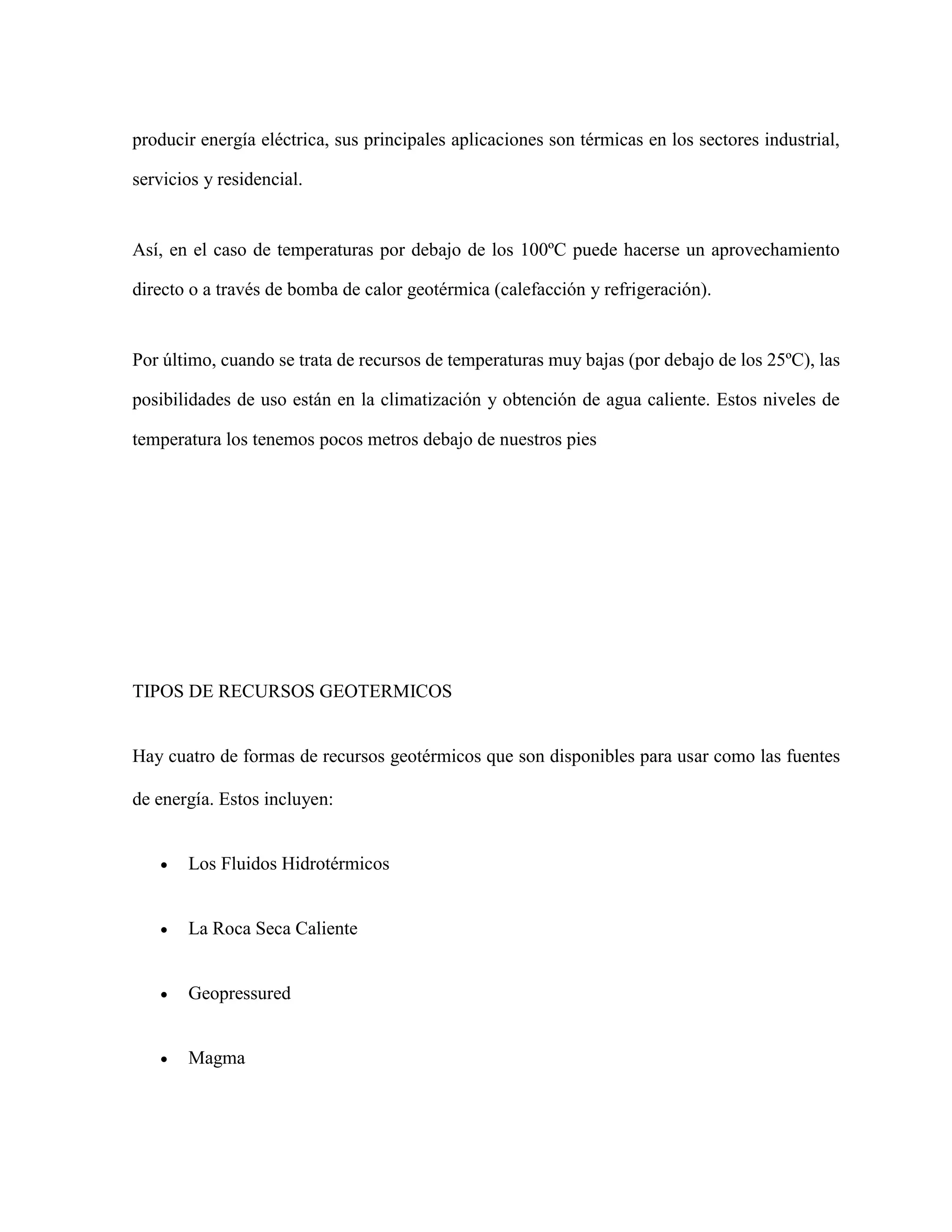 producir energía eléctrica, sus principales aplicaciones son térmicas en los sectores industrial,
servicios y residencial.
Así, en el caso de temperaturas por debajo de los 100ºC puede hacerse un aprovechamiento
directo o a través de bomba de calor geotérmica (calefacción y refrigeración).
Por último, cuando se trata de recursos de temperaturas muy bajas (por debajo de los 25ºC), las
posibilidades de uso están en la climatización y obtención de agua caliente. Estos niveles de
temperatura los tenemos pocos metros debajo de nuestros pies
TIPOS DE RECURSOS GEOTERMICOS
Hay cuatro de formas de recursos geotérmicos que son disponibles para usar como las fuentes
de energía. Estos incluyen:
 Los Fluidos Hidrotérmicos
 La Roca Seca Caliente
 Geopressured
 Magma
 