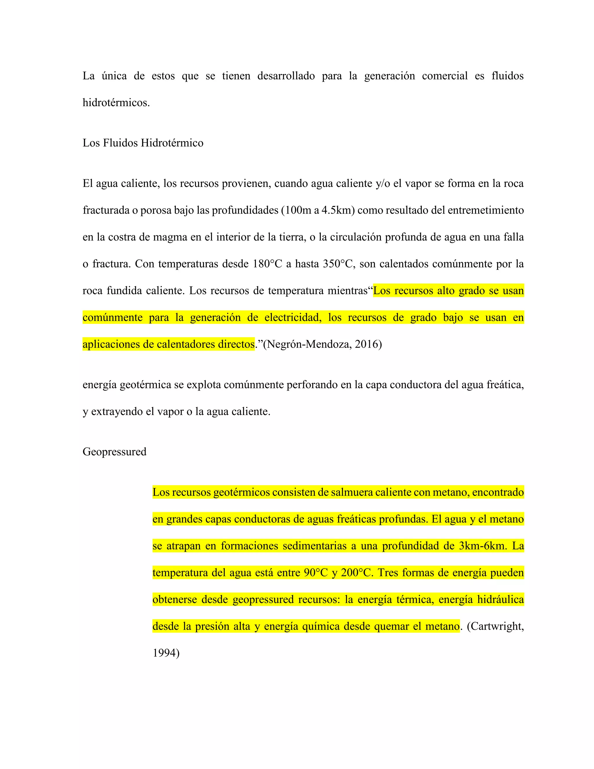 La única de estos que se tienen desarrollado para la generación comercial es fluidos
hidrotérmicos.
Los Fluidos Hidrotérmico
El agua caliente, los recursos provienen, cuando agua caliente y/o el vapor se forma en la roca
fracturada o porosa bajo las profundidades (100m a 4.5km) como resultado del entremetimiento
en la costra de magma en el interior de la tierra, o la circulación profunda de agua en una falla
o fractura. Con temperaturas desde 180°C a hasta 350°C, son calentados comúnmente por la
roca fundida caliente. Los recursos de temperatura mientras“Los recursos alto grado se usan
comúnmente para la generación de electricidad, los recursos de grado bajo se usan en
aplicaciones de calentadores directos.”(Negrón-Mendoza, 2016)
energía geotérmica se explota comúnmente perforando en la capa conductora del agua freática,
y extrayendo el vapor o la agua caliente.
Geopressured
Los recursos geotérmicos consisten de salmuera caliente con metano, encontrado
en grandes capas conductoras de aguas freáticas profundas. El agua y el metano
se atrapan en formaciones sedimentarias a una profundidad de 3km-6km. La
temperatura del agua está entre 90°C y 200°C. Tres formas de energía pueden
obtenerse desde geopressured recursos: la energía térmica, energía hidráulica
desde la presión alta y energía química desde quemar el metano. (Cartwright,
1994)
 