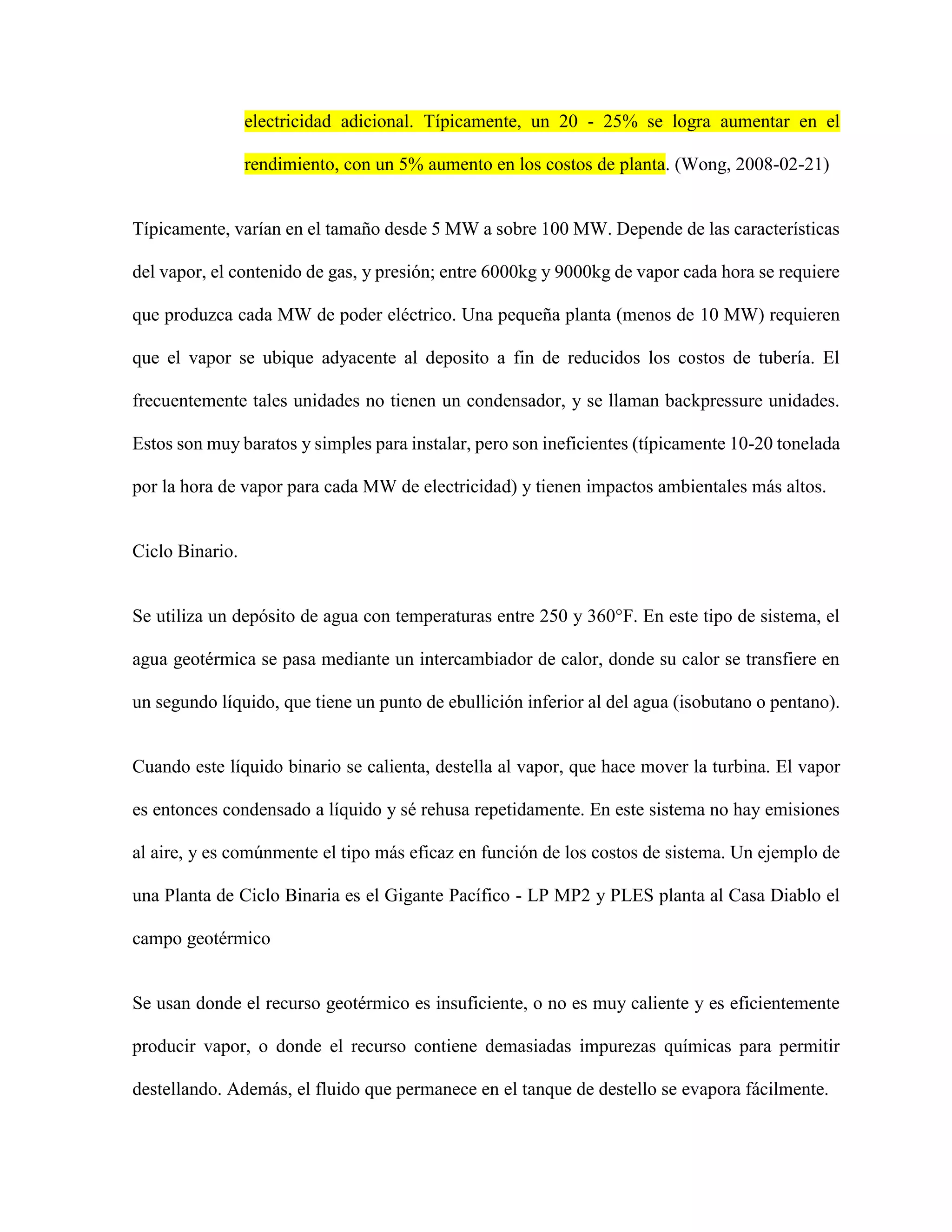 electricidad adicional. Típicamente, un 20 - 25% se logra aumentar en el
rendimiento, con un 5% aumento en los costos de planta. (Wong, 2008-02-21)
Típicamente, varían en el tamaño desde 5 MW a sobre 100 MW. Depende de las características
del vapor, el contenido de gas, y presión; entre 6000kg y 9000kg de vapor cada hora se requiere
que produzca cada MW de poder eléctrico. Una pequeña planta (menos de 10 MW) requieren
que el vapor se ubique adyacente al deposito a fin de reducidos los costos de tubería. El
frecuentemente tales unidades no tienen un condensador, y se llaman backpressure unidades.
Estos son muy baratos y simples para instalar, pero son ineficientes (típicamente 10-20 tonelada
por la hora de vapor para cada MW de electricidad) y tienen impactos ambientales más altos.
Ciclo Binario.
Se utiliza un depósito de agua con temperaturas entre 250 y 360°F. En este tipo de sistema, el
agua geotérmica se pasa mediante un intercambiador de calor, donde su calor se transfiere en
un segundo líquido, que tiene un punto de ebullición inferior al del agua (isobutano o pentano).
Cuando este líquido binario se calienta, destella al vapor, que hace mover la turbina. El vapor
es entonces condensado a líquido y sé rehusa repetidamente. En este sistema no hay emisiones
al aire, y es comúnmente el tipo más eficaz en función de los costos de sistema. Un ejemplo de
una Planta de Ciclo Binaria es el Gigante Pacífico - LP MP2 y PLES planta al Casa Diablo el
campo geotérmico
Se usan donde el recurso geotérmico es insuficiente, o no es muy caliente y es eficientemente
producir vapor, o donde el recurso contiene demasiadas impurezas químicas para permitir
destellando. Además, el fluido que permanece en el tanque de destello se evapora fácilmente.
 