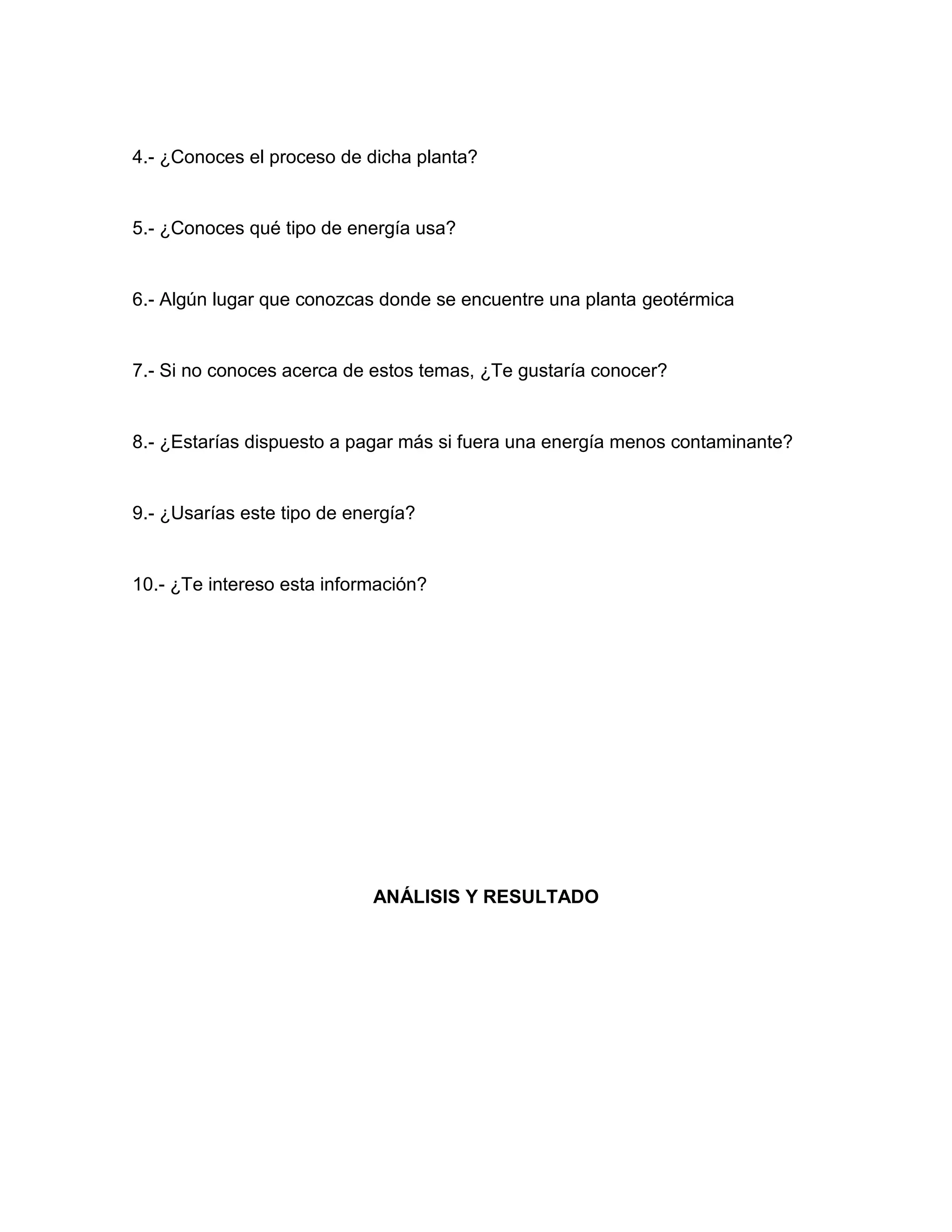 4.- ¿Conoces el proceso de dicha planta?
5.- ¿Conoces qué tipo de energía usa?
6.- Algún lugar que conozcas donde se encuentre una planta geotérmica
7.- Si no conoces acerca de estos temas, ¿Te gustaría conocer?
8.- ¿Estarías dispuesto a pagar más si fuera una energía menos contaminante?
9.- ¿Usarías este tipo de energía?
10.- ¿Te intereso esta información?
ANÁLISIS Y RESULTADO
 