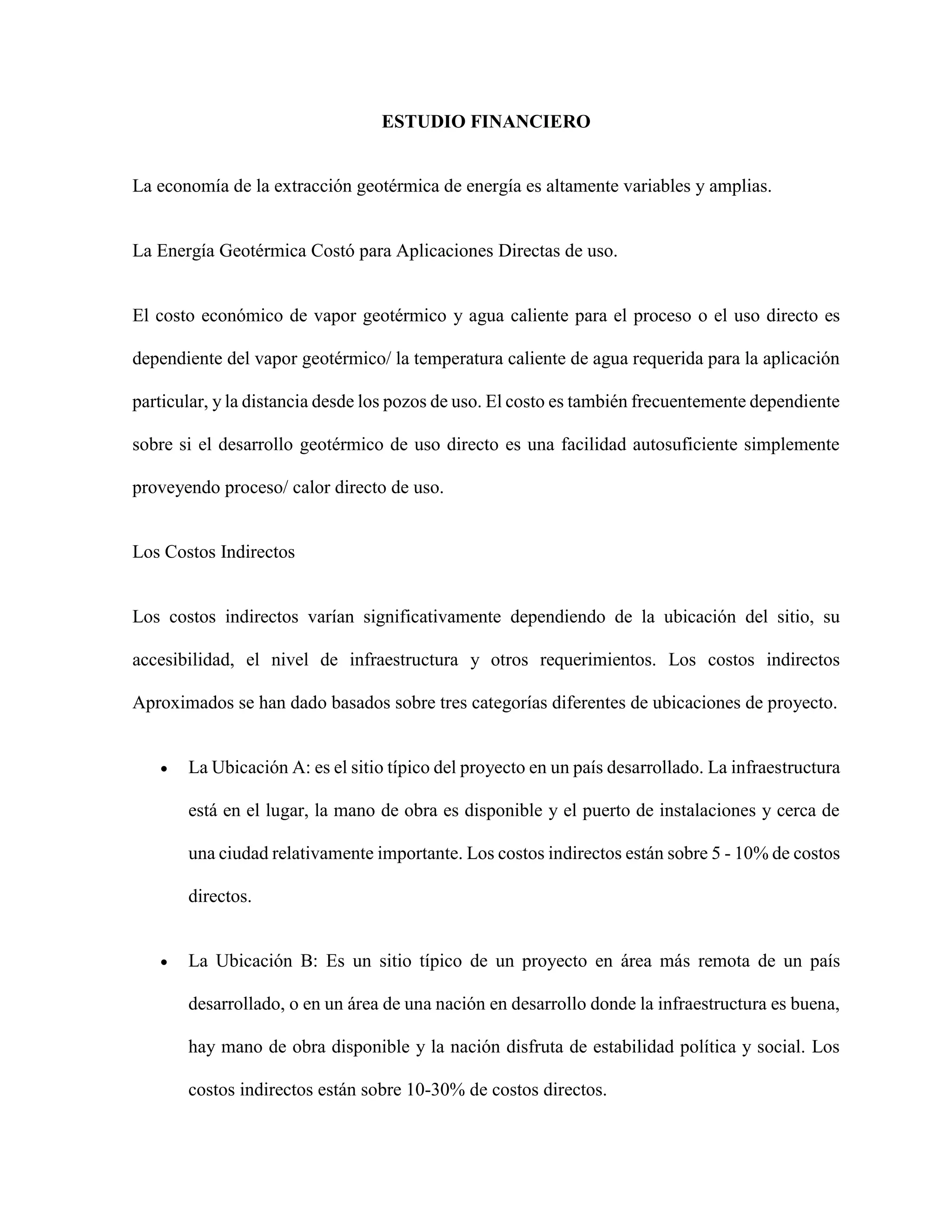 ESTUDIO FINANCIERO
La economía de la extracción geotérmica de energía es altamente variables y amplias.
La Energía Geotérmica Costó para Aplicaciones Directas de uso.
El costo económico de vapor geotérmico y agua caliente para el proceso o el uso directo es
dependiente del vapor geotérmico/ la temperatura caliente de agua requerida para la aplicación
particular, y la distancia desde los pozos de uso. El costo es también frecuentemente dependiente
sobre si el desarrollo geotérmico de uso directo es una facilidad autosuficiente simplemente
proveyendo proceso/ calor directo de uso.
Los Costos Indirectos
Los costos indirectos varían significativamente dependiendo de la ubicación del sitio, su
accesibilidad, el nivel de infraestructura y otros requerimientos. Los costos indirectos
Aproximados se han dado basados sobre tres categorías diferentes de ubicaciones de proyecto.
 La Ubicación A: es el sitio típico del proyecto en un país desarrollado. La infraestructura
está en el lugar, la mano de obra es disponible y el puerto de instalaciones y cerca de
una ciudad relativamente importante. Los costos indirectos están sobre 5 - 10% de costos
directos.
 La Ubicación B: Es un sitio típico de un proyecto en área más remota de un país
desarrollado, o en un área de una nación en desarrollo donde la infraestructura es buena,
hay mano de obra disponible y la nación disfruta de estabilidad política y social. Los
costos indirectos están sobre 10-30% de costos directos.
 