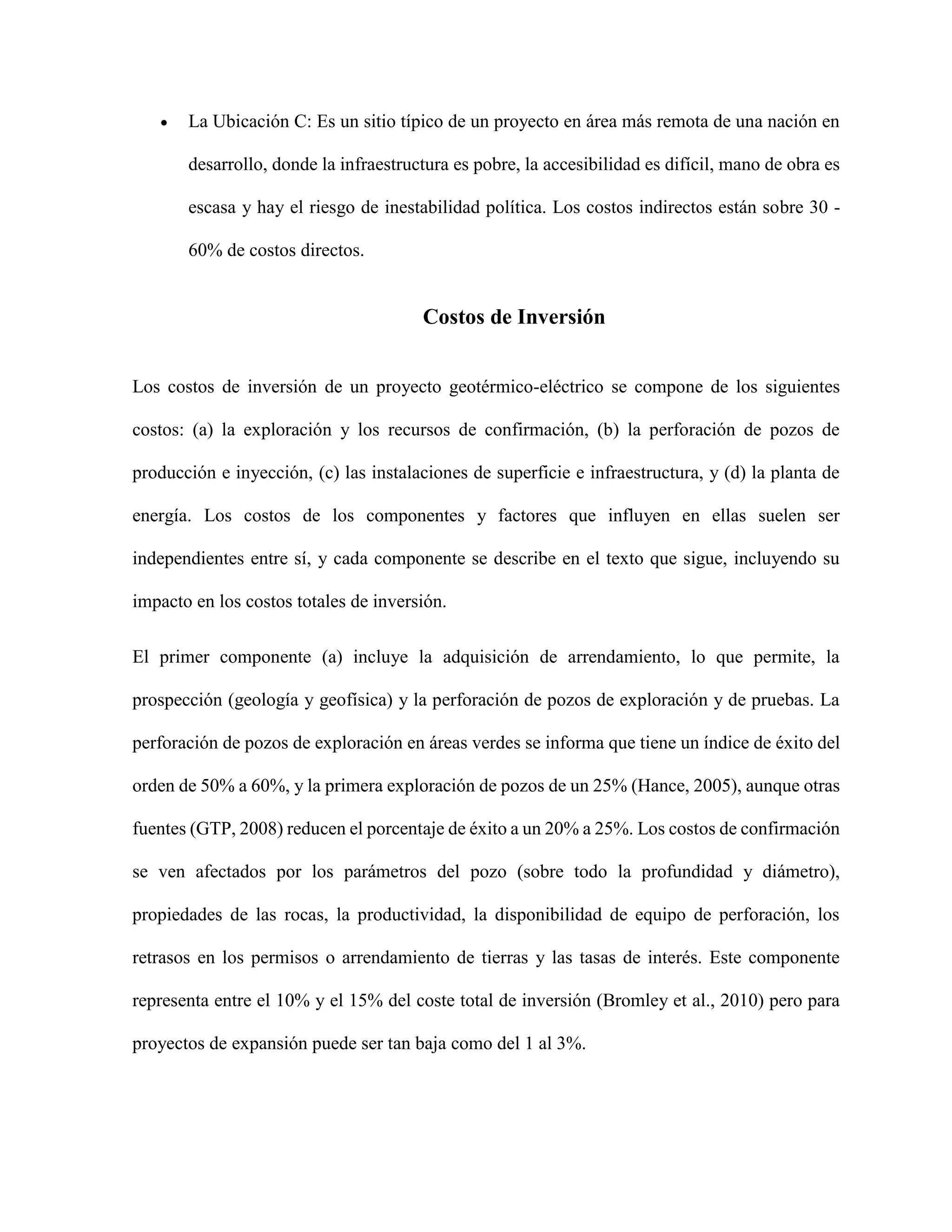  La Ubicación C: Es un sitio típico de un proyecto en área más remota de una nación en
desarrollo, donde la infraestructura es pobre, la accesibilidad es difícil, mano de obra es
escasa y hay el riesgo de inestabilidad política. Los costos indirectos están sobre 30 -
60% de costos directos.
Costos de Inversión
Los costos de inversión de un proyecto geotérmico-eléctrico se compone de los siguientes
costos: (a) la exploración y los recursos de confirmación, (b) la perforación de pozos de
producción e inyección, (c) las instalaciones de superficie e infraestructura, y (d) la planta de
energía. Los costos de los componentes y factores que influyen en ellas suelen ser
independientes entre sí, y cada componente se describe en el texto que sigue, incluyendo su
impacto en los costos totales de inversión.
El primer componente (a) incluye la adquisición de arrendamiento, lo que permite, la
prospección (geología y geofísica) y la perforación de pozos de exploración y de pruebas. La
perforación de pozos de exploración en áreas verdes se informa que tiene un índice de éxito del
orden de 50% a 60%, y la primera exploración de pozos de un 25% (Hance, 2005), aunque otras
fuentes (GTP, 2008) reducen el porcentaje de éxito a un 20% a 25%. Los costos de confirmación
se ven afectados por los parámetros del pozo (sobre todo la profundidad y diámetro),
propiedades de las rocas, la productividad, la disponibilidad de equipo de perforación, los
retrasos en los permisos o arrendamiento de tierras y las tasas de interés. Este componente
representa entre el 10% y el 15% del coste total de inversión (Bromley et al., 2010) pero para
proyectos de expansión puede ser tan baja como del 1 al 3%.
 