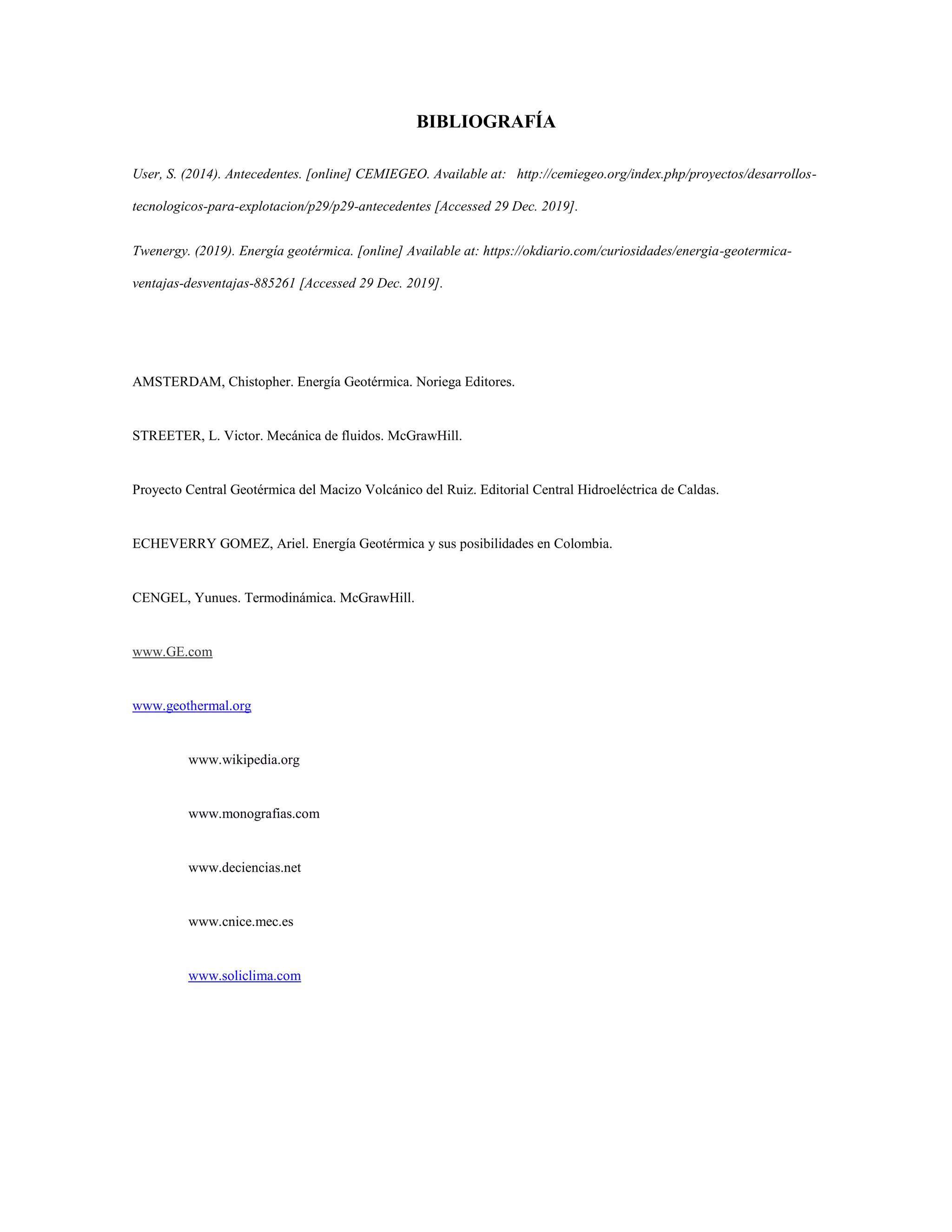 BIBLIOGRAFÍA
User, S. (2014). Antecedentes. [online] CEMIEGEO. Available at: http://cemiegeo.org/index.php/proyectos/desarrollos-
tecnologicos-para-explotacion/p29/p29-antecedentes [Accessed 29 Dec. 2019].
Twenergy. (2019). Energía geotérmica. [online] Available at: https://okdiario.com/curiosidades/energia-geotermica-
ventajas-desventajas-885261 [Accessed 29 Dec. 2019].
AMSTERDAM, Chistopher. Energía Geotérmica. Noriega Editores.
STREETER, L. Victor. Mecánica de fluidos. McGrawHill.
Proyecto Central Geotérmica del Macizo Volcánico del Ruiz. Editorial Central Hidroeléctrica de Caldas.
ECHEVERRY GOMEZ, Ariel. Energía Geotérmica y sus posibilidades en Colombia.
CENGEL, Yunues. Termodinámica. McGrawHill.
www.GE.com
www.geothermal.org
www.wikipedia.org
www.monografias.com
www.deciencias.net
www.cnice.mec.es
www.soliclima.com
 