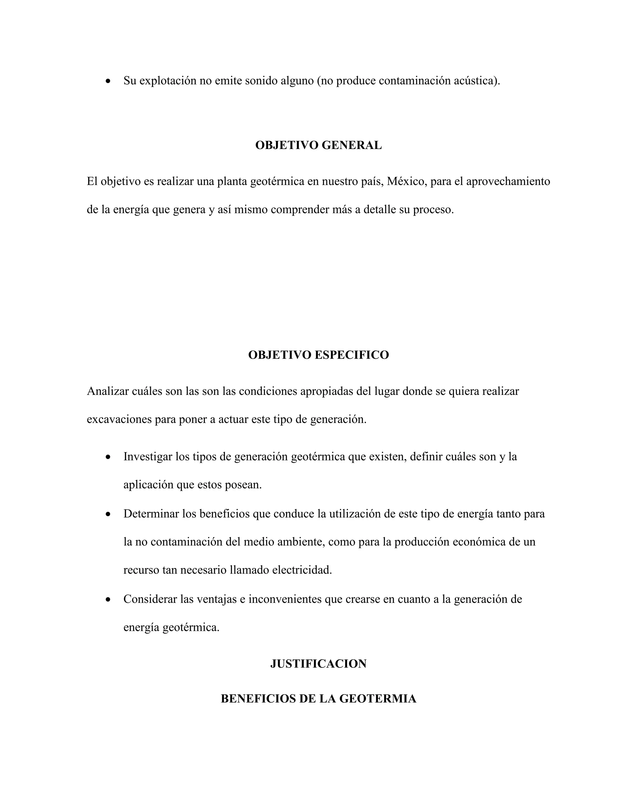 Su explotación no emite sonido alguno (no produce contaminación acústica).
OBJETIVO GENERAL
El objetivo es realizar una planta geotérmica en nuestro país, México, para el aprovechamiento
de la energía que genera y así mismo comprender más a detalle su proceso.
OBJETIVO ESPECIFICO
Analizar cuáles son las son las condiciones apropiadas del lugar donde se quiera realizar
excavaciones para poner a actuar este tipo de generación.
 Investigar los tipos de generación geotérmica que existen, definir cuáles son y la
aplicación que estos posean.
 Determinar los beneficios que conduce la utilización de este tipo de energía tanto para
la no contaminación del medio ambiente, como para la producción económica de un
recurso tan necesario llamado electricidad.
 Considerar las ventajas e inconvenientes que crearse en cuanto a la generación de
energía geotérmica.
JUSTIFICACION
BENEFICIOS DE LA GEOTERMIA
 