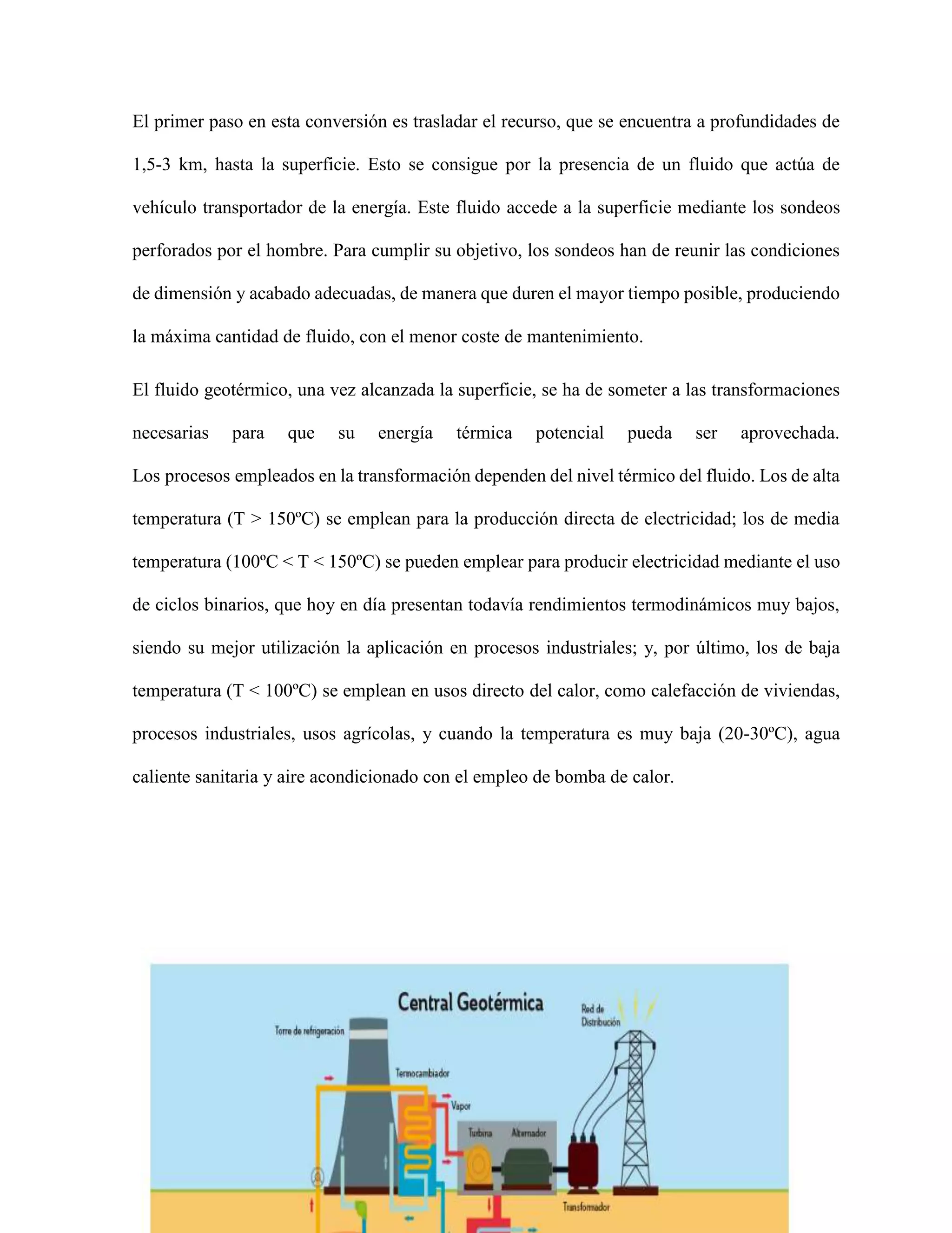 El primer paso en esta conversión es trasladar el recurso, que se encuentra a profundidades de
1,5-3 km, hasta la superficie. Esto se consigue por la presencia de un fluido que actúa de
vehículo transportador de la energía. Este fluido accede a la superficie mediante los sondeos
perforados por el hombre. Para cumplir su objetivo, los sondeos han de reunir las condiciones
de dimensión y acabado adecuadas, de manera que duren el mayor tiempo posible, produciendo
la máxima cantidad de fluido, con el menor coste de mantenimiento.
El fluido geotérmico, una vez alcanzada la superficie, se ha de someter a las transformaciones
necesarias para que su energía térmica potencial pueda ser aprovechada.
Los procesos empleados en la transformación dependen del nivel térmico del fluido. Los de alta
temperatura (T > 150ºC) se emplean para la producción directa de electricidad; los de media
temperatura (100ºC < T < 150ºC) se pueden emplear para producir electricidad mediante el uso
de ciclos binarios, que hoy en día presentan todavía rendimientos termodinámicos muy bajos,
siendo su mejor utilización la aplicación en procesos industriales; y, por último, los de baja
temperatura (T < 100ºC) se emplean en usos directo del calor, como calefacción de viviendas,
procesos industriales, usos agrícolas, y cuando la temperatura es muy baja (20-30ºC), agua
caliente sanitaria y aire acondicionado con el empleo de bomba de calor.
 