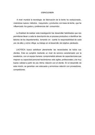 CONCLUSION
A nivel mundial la tecnología de fabricación de la leche ha evolucionado,
creándose nuevos métodos, maquinaría y productos con base de leche, que ha
influenciado los gustos y preferencias del consumidor.
La finalidad de realizar esta investigación fue desarrollar habilidades que nos
permitieran llevar a cabo la descripción de un proceso productivo e identificar las
labores de los departamentos, tomando en cuenta la responsabilidad de cada
uno de ellos y cómo influye su trabajo en el desarrollo del objetivo planteado.
LACYOCA busca satisfacer plenamente las necesidades de todos sus
clientes. Esto se cumplirá mediante un nivel de servicio caracterizado por la
excelencia, con un equipo humano comprometido atreves de capacitaciones que
mejoran su capacidad personal haciéndonos esto agiles, profesionales y de muy
buena calidad a partir de una íntima relación con el cliente. En el desarrollo de
esta misión, se garantiza una adecuada y armoniosa relación con proveedores,
competidores.
 