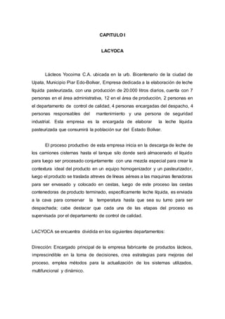 CAPITULO I
LACYOCA
Lácteos Yocoima C.A. ubicada en la urb. Bicentenario de la ciudad de
Upata, Municipio Piar Edo-Bolívar, Empresa dedicada a la elaboración de leche
líquida pasteurizada, con una producción de 20.000 litros diarios, cuenta con 7
personas en el área administrativa, 12 en el área de producción, 2 personas en
el departamento de control de calidad, 4 personas encargadas del despacho, 4
personas responsables del mantenimiento y una persona de seguridad
industrial. Esta empresa es la encargada de elaborar la leche líquida
pasteurizada que consumirá la población sur del Estado Bolívar.
El proceso productivo de esta empresa inicia en la descarga de leche de
los camiones cisternas hasta el tanque silo donde será almacenado el líquido
para luego ser procesado conjuntamente con una mezcla especial para crear la
contextura ideal del producto en un equipo homogenizador y un pasteurizador,
luego el producto se traslada atreves de líneas aéreas a las maquinas llenadoras
para ser envasado y colocado en cestas, luego de este proceso las cestas
contenedoras de producto terminado, específicamente leche líquida, es enviada
a la cava para conservar la temperatura hasta que sea su turno para ser
despachada; cabe destacar que cada una de las etapas del proceso es
supervisada por el departamento de control de calidad.
LACYOCA se encuentra dividida en los siguientes departamentos:
Dirección: Encargado principal de la empresa fabricante de productos lácteos,
imprescindible en la toma de decisiones, crea estrategias para mejoras del
proceso, emplea métodos para la actualización de los sistemas utilizados,
multifuncional y dinámico.
 
