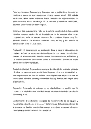 Recursos Humanos: Departamento designado para el reclutamiento de personal,
gestiona el salario de sus trabajadores, nomina, seguro social, HCM, calcula
vacaciones, horas extras, utilidades, bonos, prestaciones, caja de ahorro, de
igual manera el mismo se encarga de los permisos y solvencias municipales,
estatales y nacionales que sean exigidas.
Sistemas: Este departamento vela por la óptima operatividad de los equipos
digitales ubicados dentro de las instalaciones de la empresa tales como,
computadores, señal de internet, scanners, fotocopiadoras, impresoras y fax.
También actualiza los sistemas contables como el Sap y los medios de
comunicación como el Lotus Notes.
Producción: El departamento de producción lleva a cabo la elaboración del
producto a través de un proceso de transformación que cuenta con máquinas,
tanques de almacenamiento, tuberías aéreas, bombas sanitarias, enfriadores y
un personal altamente calificado en cuanto a conocimiento y destrezas físicas
para la fabricación del producto.
Control de Calidad: Encargado de asegurar la vida útil del producto, vigilante
oficial de los parámetros de permisibilidad de grasa, crioscopia y viscosidad, en
este departamento se realizan análisis para asegurar que el producto que se
fabrica es de excelente calidad y el mismo es inocuo y no le causara ningún daño
al consumidor.
Despacho: Encargado de entregar a los distribuidores el pedido que le
corresponde según las rutas establecidas por las guías de traslado, cumpliendo
con el fifo y el lifo.
Mantenimiento: Departamento encargado del mantenimiento de los equipos y
maquinarias existentes en el proceso, y de la limpieza de las áreas externas de
la empresa, su función es evitar las paradas imprevistas y asegurar el óptimo
desempeño y aprovechamiento de los equipos.
 