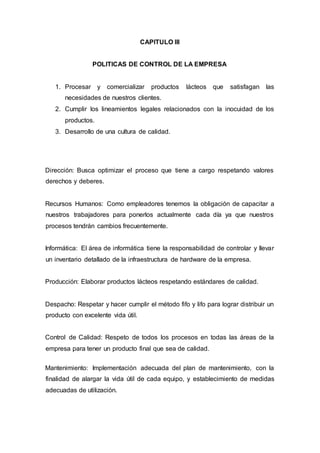 CAPITULO III
POLITICAS DE CONTROL DE LA EMPRESA
1. Procesar y comercializar productos lácteos que satisfagan las
necesidades de nuestros clientes.
2. Cumplir los lineamientos legales relacionados con la inocuidad de los
productos.
3. Desarrollo de una cultura de calidad.
Dirección: Busca optimizar el proceso que tiene a cargo respetando valores
derechos y deberes.
Recursos Humanos: Como empleadores tenemos la obligación de capacitar a
nuestros trabajadores para ponerlos actualmente cada día ya que nuestros
procesos tendrán cambios frecuentemente.
Informática: El área de informática tiene la responsabilidad de controlar y llevar
un inventario detallado de la infraestructura de hardware de la empresa.
Producción: Elaborar productos lácteos respetando estándares de calidad.
Despacho: Respetar y hacer cumplir el método fifo y lifo para lograr distribuir un
producto con excelente vida útil.
Control de Calidad: Respeto de todos los procesos en todas las áreas de la
empresa para tener un producto final que sea de calidad.
Mantenimiento: Implementación adecuada del plan de mantenimiento, con la
finalidad de alargar la vida útil de cada equipo, y establecimiento de medidas
adecuadas de utilización.
 